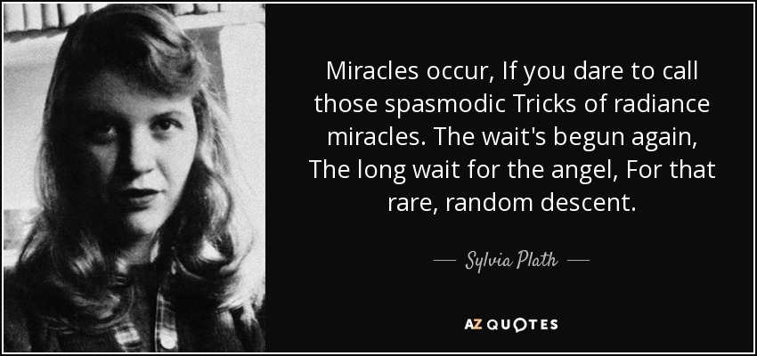 Miracles occur, If you dare to call those spasmodic Tricks of radiance miracles. The wait's begun again, The long wait for the angel, For that rare, random descent. - Sylvia Plath