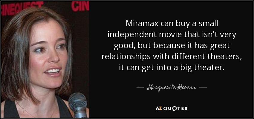 Miramax can buy a small independent movie that isn't very good, but because it has great relationships with different theaters, it can get into a big theater. - Marguerite Moreau