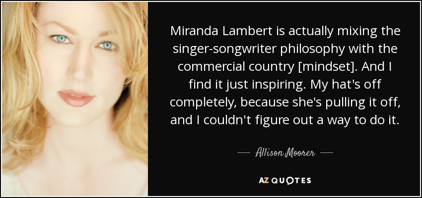 Miranda Lambert is actually mixing the singer-songwriter philosophy with the commercial country [mindset]. And I find it just inspiring. My hat's off completely, because she's pulling it off, and I couldn't figure out a way to do it. - Allison Moorer