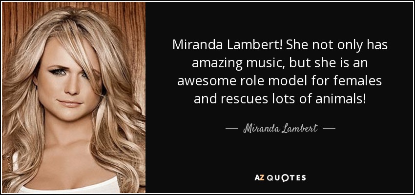 Miranda Lambert! She not only has amazing music, but she is an awesome role model for females and rescues lots of animals! - Miranda Lambert