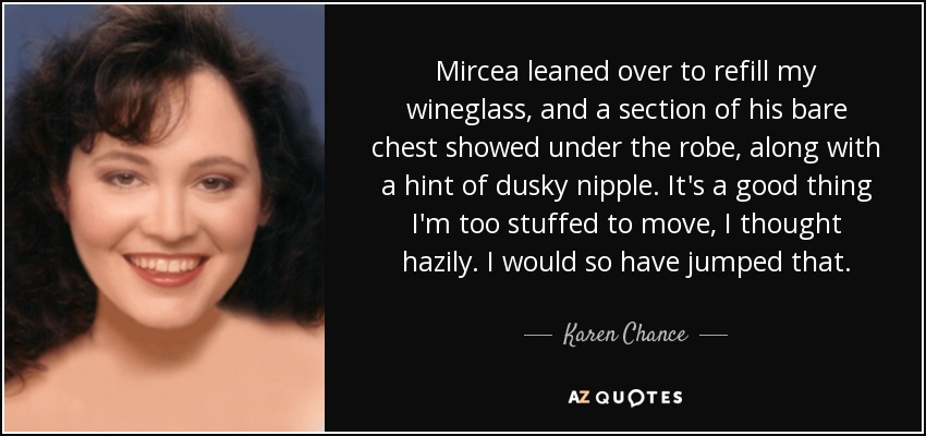 Mircea leaned over to refill my wineglass, and a section of his bare chest showed under the robe, along with a hint of dusky nipple. It's a good thing I'm too stuffed to move, I thought hazily. I would so have jumped that. - Karen Chance