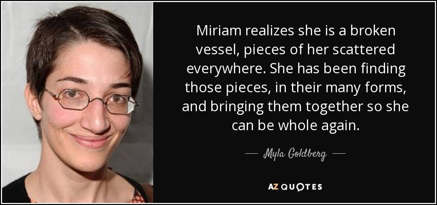 Miriam realizes she is a broken vessel, pieces of her scattered everywhere. She has been finding those pieces, in their many forms, and bringing them together so she can be whole again. - Myla Goldberg