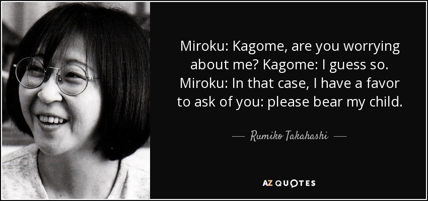 Miroku: Kagome, are you worrying about me? Kagome: I guess so. Miroku: In that case, I have a favor to ask of you: please bear my child. - Rumiko Takahashi