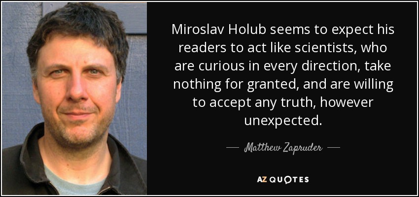 Miroslav Holub seems to expect his readers to act like scientists, who are curious in every direction, take nothing for granted, and are willing to accept any truth, however unexpected. - Matthew Zapruder