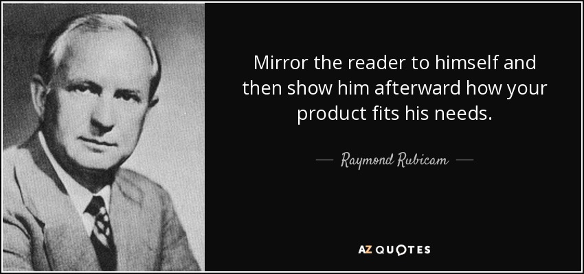 Mirror the reader to himself and then show him afterward how your product fits his needs. - Raymond Rubicam