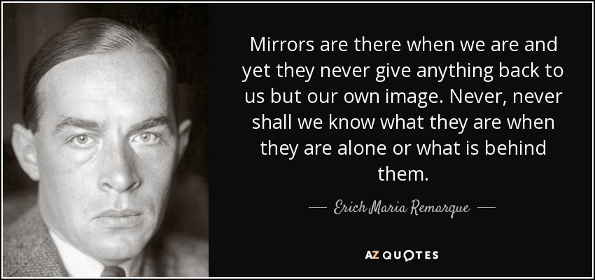 Mirrors are there when we are and yet they never give anything back to us but our own image. Never, never shall we know what they are when they are alone or what is behind them. - Erich Maria Remarque