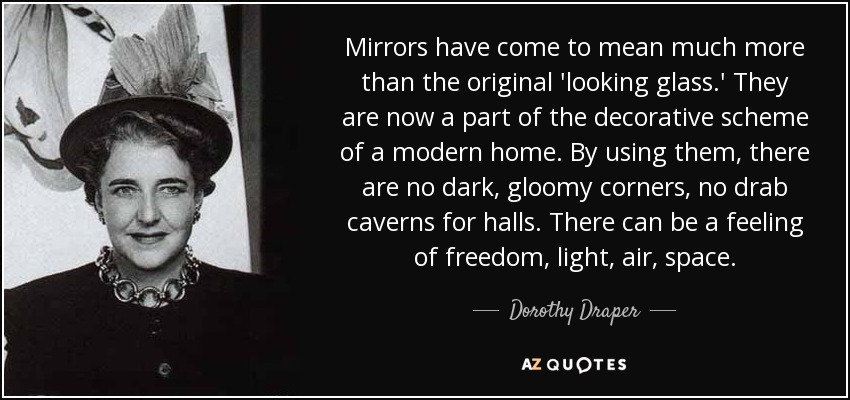 Mirrors have come to mean much more than the original 'looking glass.' They are now a part of the decorative scheme of a modern home. By using them, there are no dark, gloomy corners, no drab caverns for halls. There can be a feeling of freedom, light, air, space. - Dorothy Draper