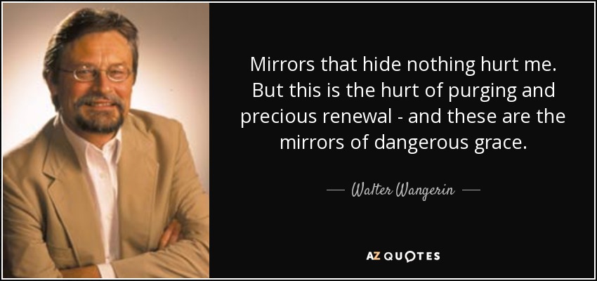 Mirrors that hide nothing hurt me. But this is the hurt of purging and precious renewal - and these are the mirrors of dangerous grace. - Walter Wangerin