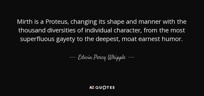 Mirth is a Proteus, changing its shape and manner with the thousand diversities of individual character, from the most superfluous gayety to the deepest, moat earnest humor. - Edwin Percy Whipple
