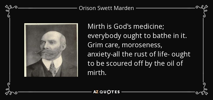 Mirth is God's medicine; everybody ought to bathe in it. Grim care, moroseness, anxiety-all the rust of life- ought to be scoured off by the oil of mirth. - Orison Swett Marden