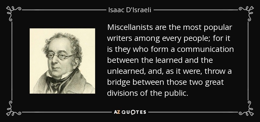 Miscellanists are the most popular writers among every people; for it is they who form a communication between the learned and the unlearned, and, as it were, throw a bridge between those two great divisions of the public. - Isaac D'Israeli