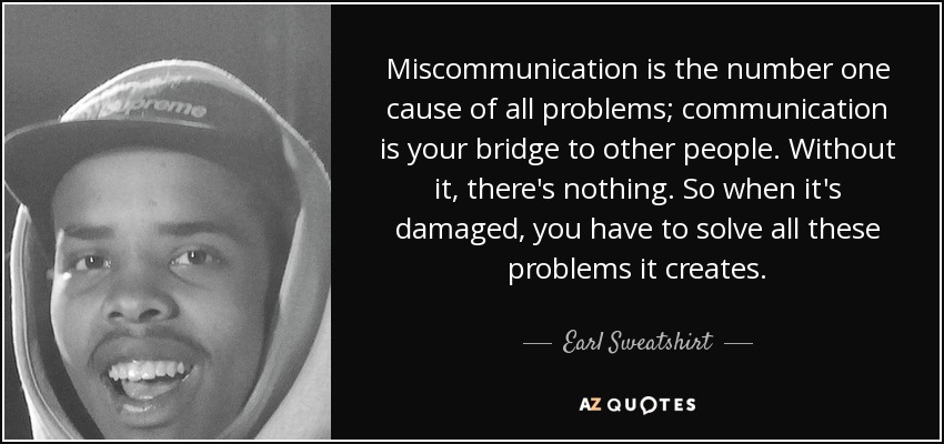 Miscommunication is the number one cause of all problems; communication is your bridge to other people. Without it, there's nothing. So when it's damaged, you have to solve all these problems it creates. - Earl Sweatshirt