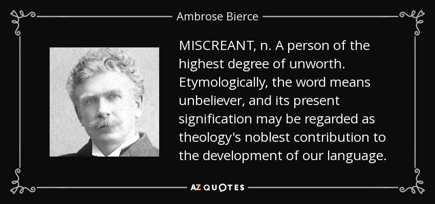 MISCREANT, n. A person of the highest degree of unworth. Etymologically, the word means unbeliever, and its present signification may be regarded as theology's noblest contribution to the development of our language. - Ambrose Bierce