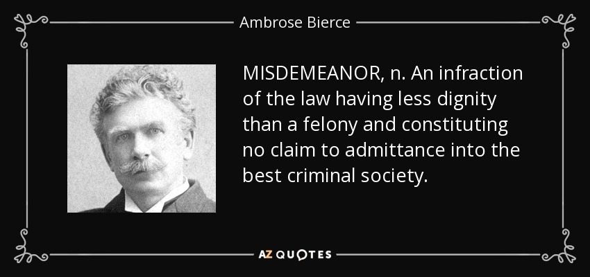 MISDEMEANOR, n. An infraction of the law having less dignity than a felony and constituting no claim to admittance into the best criminal society. - Ambrose Bierce