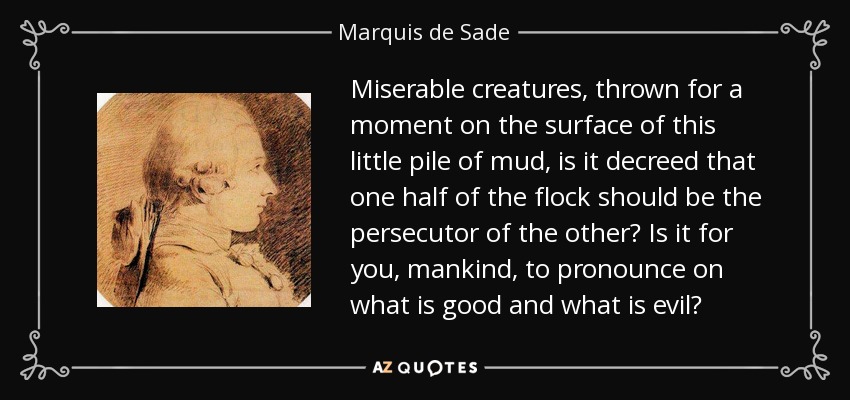 Miserable creatures, thrown for a moment on the surface of this little pile of mud, is it decreed that one half of the flock should be the persecutor of the other? Is it for you, mankind, to pronounce on what is good and what is evil? - Marquis de Sade