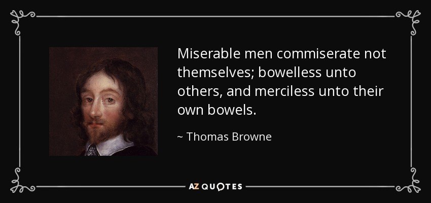 Miserable men commiserate not themselves; bowelless unto others, and merciless unto their own bowels. - Thomas Browne