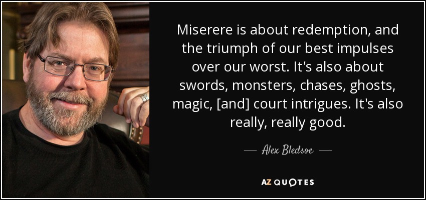 Miserere is about redemption, and the triumph of our best impulses over our worst. It's also about swords, monsters, chases, ghosts, magic, [and] court intrigues. It's also really, really good. - Alex Bledsoe