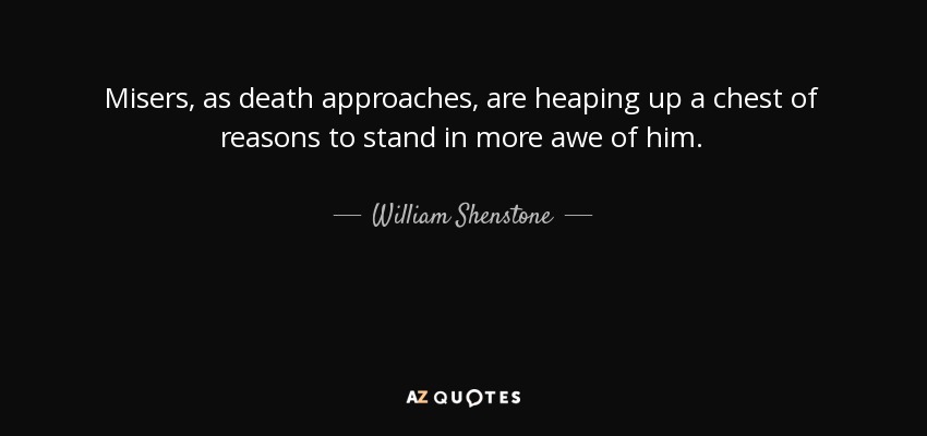 Misers, as death approaches, are heaping up a chest of reasons to stand in more awe of him. - William Shenstone
