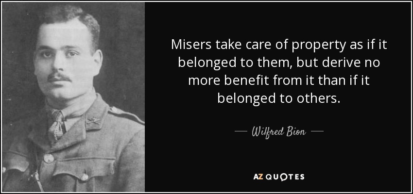 Misers take care of property as if it belonged to them, but derive no more benefit from it than if it belonged to others. - Wilfred Bion