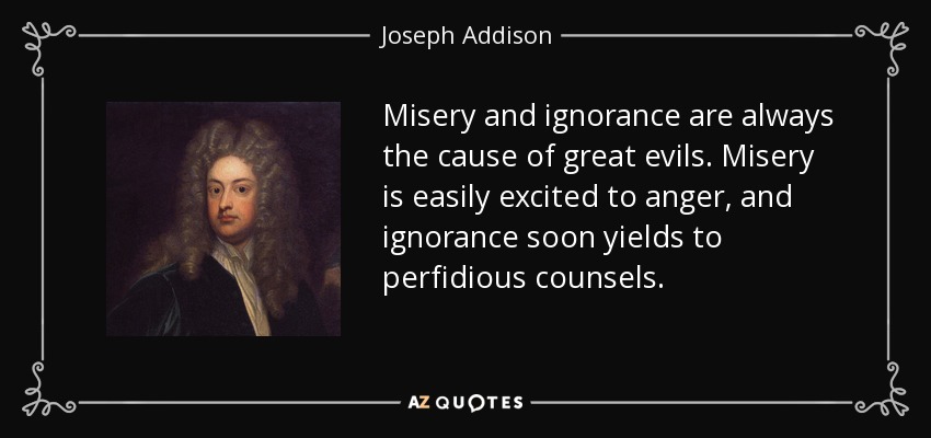 Misery and ignorance are always the cause of great evils. Misery is easily excited to anger, and ignorance soon yields to perfidious counsels. - Joseph Addison