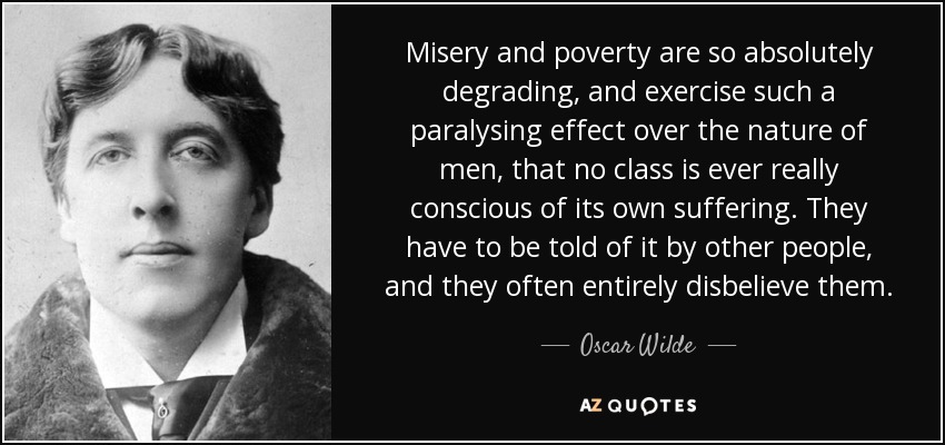 Misery and poverty are so absolutely degrading, and exercise such a paralysing effect over the nature of men, that no class is ever really conscious of its own suffering. They have to be told of it by other people, and they often entirely disbelieve them. - Oscar Wilde