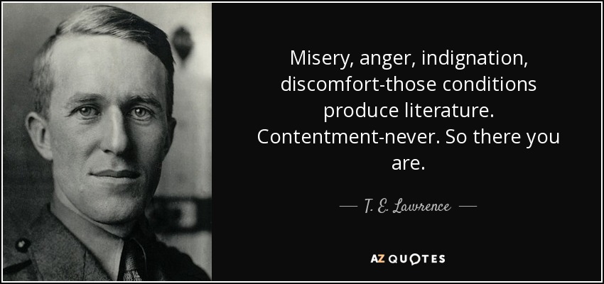Misery, anger, indignation, discomfort-those conditions produce literature. Contentment-never. So there you are. - T. E. Lawrence