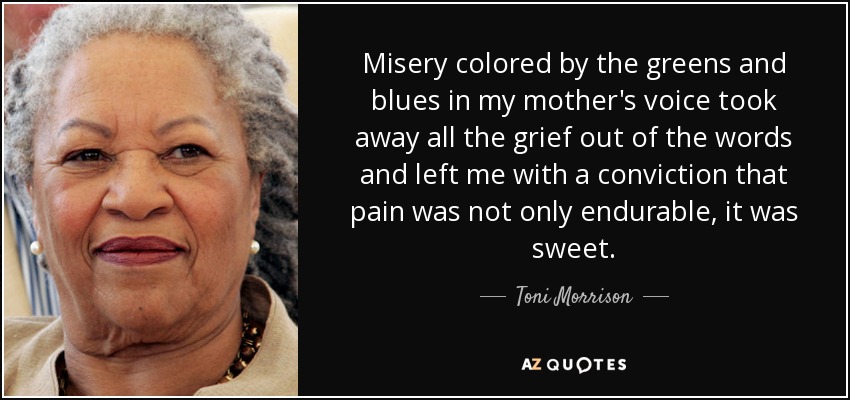 Misery colored by the greens and blues in my mother's voice took away all the grief out of the words and left me with a conviction that pain was not only endurable, it was sweet. - Toni Morrison