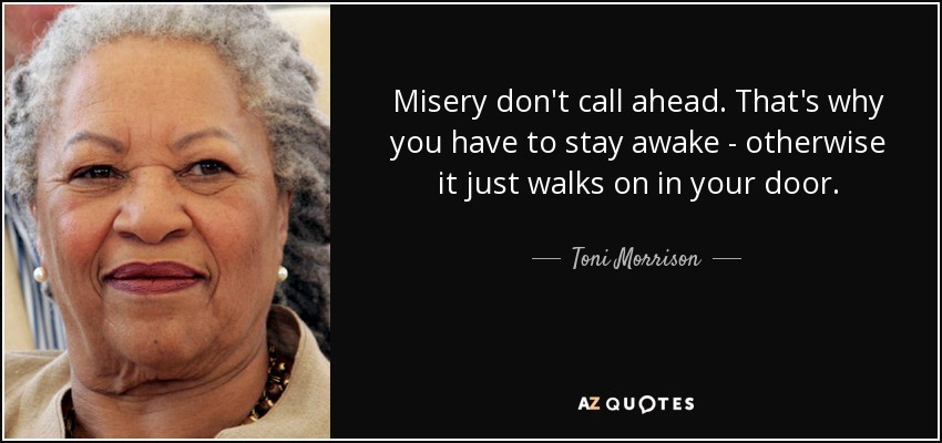 Misery don't call ahead. That's why you have to stay awake - otherwise it just walks on in your door. - Toni Morrison