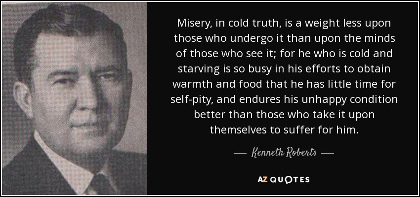 Misery, in cold truth, is a weight less upon those who undergo it than upon the minds of those who see it; for he who is cold and starving is so busy in his efforts to obtain warmth and food that he has little time for self-pity, and endures his unhappy condition better than those who take it upon themselves to suffer for him. - Kenneth Roberts
