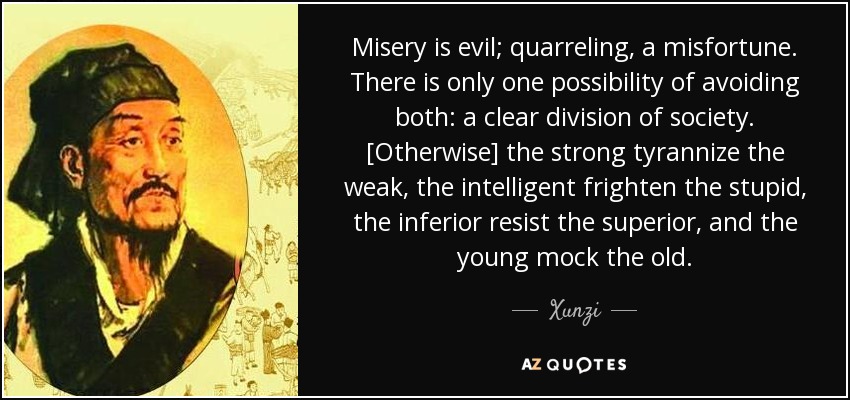 Misery is evil; quarreling, a misfortune. There is only one possibility of avoiding both: a clear division of society. [Otherwise] the strong tyrannize the weak, the intelligent frighten the stupid, the inferior resist the superior, and the young mock the old. - Xunzi
