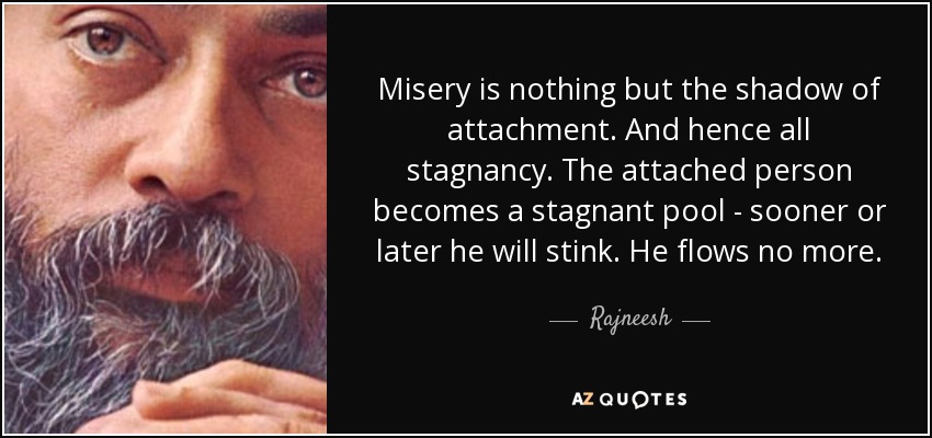 Misery is nothing but the shadow of attachment. And hence all stagnancy. The attached person becomes a stagnant pool - sooner or later he will stink. He flows no more. - Rajneesh