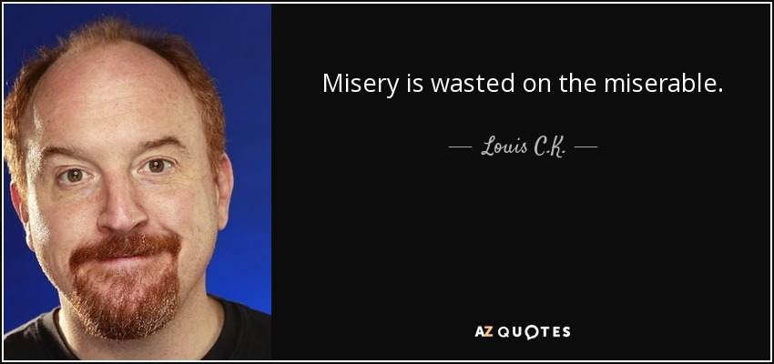 Misery is wasted on the miserable. - Louis C. K.