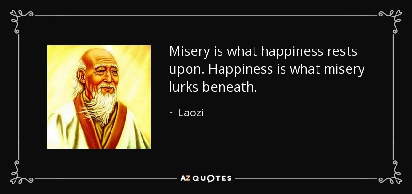 Misery is what happiness rests upon. Happiness is what misery lurks beneath. - Laozi
