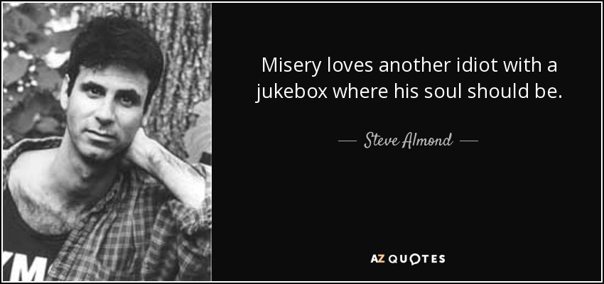 Misery loves another idiot with a jukebox where his soul should be. - Steve Almond