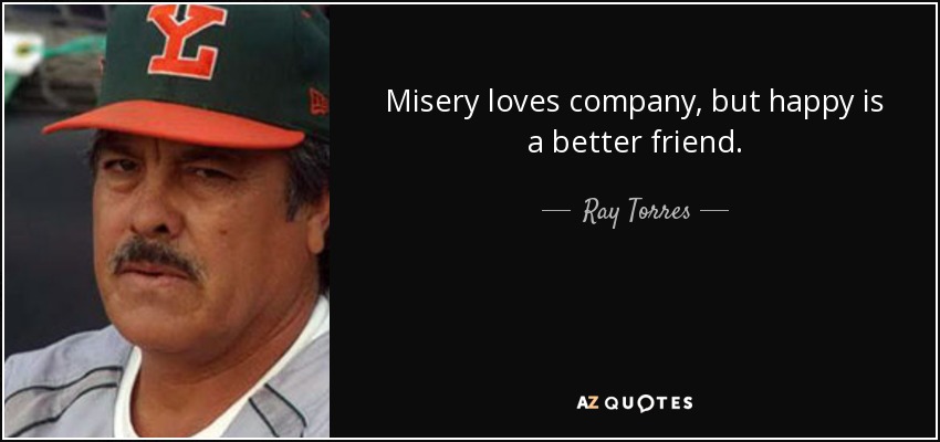 Misery loves company, but happy is a better friend. - Ray Torres