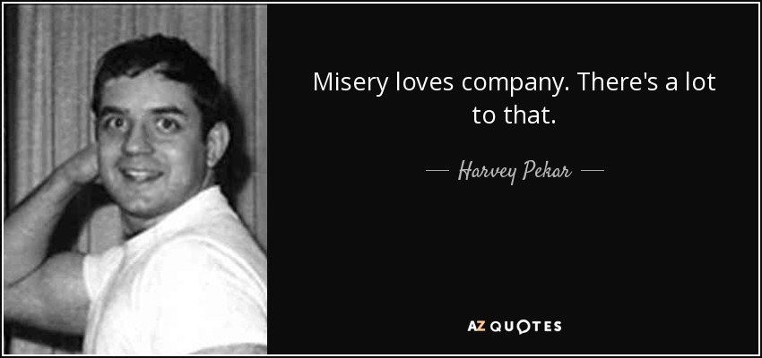 Misery loves company. There's a lot to that. - Harvey Pekar