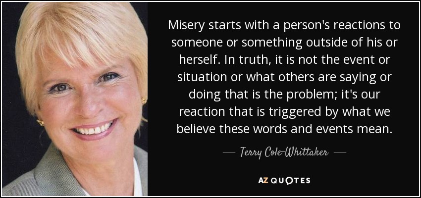 Misery starts with a person's reactions to someone or something outside of his or herself. In truth, it is not the event or situation or what others are saying or doing that is the problem; it's our reaction that is triggered by what we believe these words and events mean. - Terry Cole-Whittaker