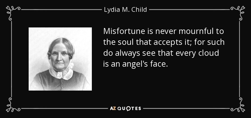 Misfortune is never mournful to the soul that accepts it; for such do always see that every cloud is an angel's face. - Lydia M. Child