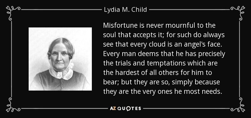 Misfortune is never mournful to the soul that accepts it; for such do always see that every cloud is an angel's face. Every man deems that he has precisely the trials and temptations which are the hardest of all others for him to bear; but they are so, simply because they are the very ones he most needs. - Lydia M. Child