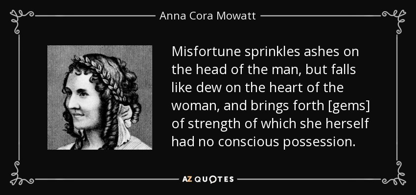 Misfortune sprinkles ashes on the head of the man, but falls like dew on the heart of the woman, and brings forth [gems] of strength of which she herself had no conscious possession. - Anna Cora Mowatt