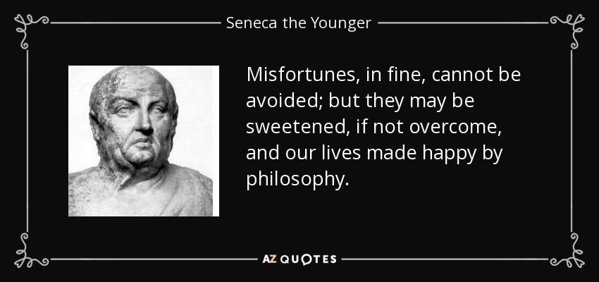 Misfortunes, in fine, cannot be avoided; but they may be sweetened, if not overcome, and our lives made happy by philosophy. - Seneca the Younger