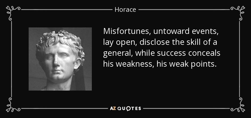 Misfortunes, untoward events, lay open, disclose the skill of a general, while success conceals his weakness, his weak points. - Horace