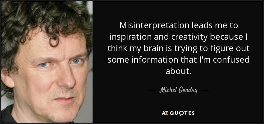 Misinterpretation leads me to inspiration and creativity because I think my brain is trying to figure out some information that I'm confused about. - Michel Gondry