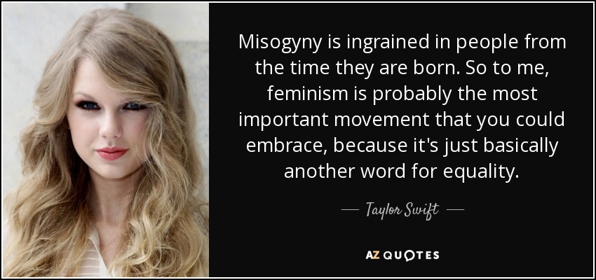 Misogyny is ingrained in people from the time they are born. So to me, feminism is probably the most important movement that you could embrace, because it's just basically another word for equality. - Taylor Swift