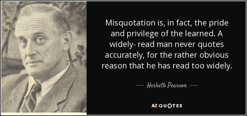 Misquotation is, in fact, the pride and privilege of the learned. A widely- read man never quotes accurately, for the rather obvious reason that he has read too widely. - Hesketh Pearson