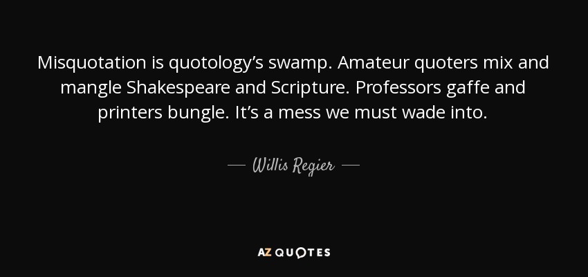 Misquotation is quotology’s swamp. Amateur quoters mix and mangle Shakespeare and Scripture. Professors gaffe and printers bungle. It’s a mess we must wade into. - Willis Regier