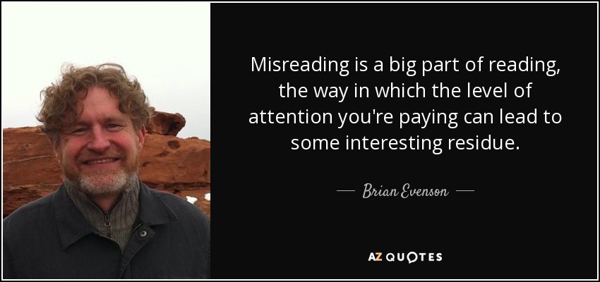 Misreading is a big part of reading, the way in which the level of attention you're paying can lead to some interesting residue. - Brian Evenson