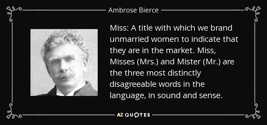 Miss: A title with which we brand unmarried women to indicate that they are in the market. Miss, Misses (Mrs.) and Mister (Mr.) are the three most distinctly disagreeable words in the language, in sound and sense. - Ambrose Bierce