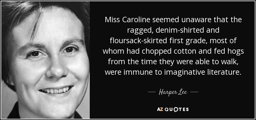 Miss Caroline seemed unaware that the ragged, denim-shirted and floursack-skirted first grade, most of whom had chopped cotton and fed hogs from the time they were able to walk, were immune to imaginative literature. - Harper Lee