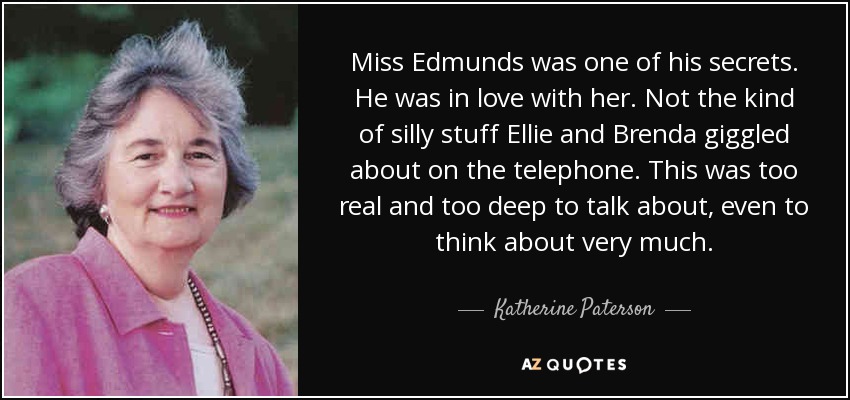 Miss Edmunds was one of his secrets. He was in love with her. Not the kind of silly stuff Ellie and Brenda giggled about on the telephone. This was too real and too deep to talk about, even to think about very much. - Katherine Paterson
